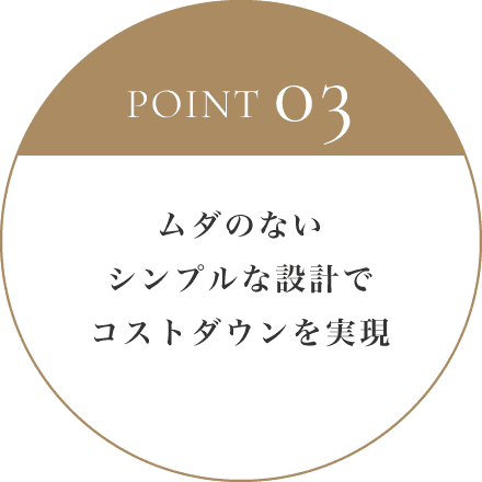 POINT 03 ムダのないシンプルな設計でコストダウンを実現